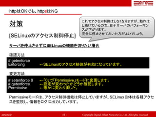 httpはOKでも、httpsはNG

                                       これでアクセス制御はしなくなりますが、動作は
       対策                              し続けているので、若干サーバのパフォーマン
                                       スが下がります。
                                       完全に停止させておいた方がよいでしょう。
       [SELinuxのアクセス制御停止]
       サーバを停止させずにSELinuxの機能を切りたい場合

      確認方法
      # getenforce
      Enforcing        ←SELinuxのアクセス制御が有効になっています。

       変更方法
      # setenforce 0   ←「0」で「Permissive」モードに変更します。
      # getenforce     ←設定が変わったかどうか確認します。
      Permissive       ←確かに変わりました。

       Permissiveモードは、アクセス制御機能は停止していますが、SELinux自体は各種アクセ
       スを監視し、情報をログに出力しています。


2012/12/21                     -6-     Copyright Digital-Effect Network Co., Ltd. All rights reserved.
 