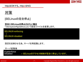 httpはOKでも、httpsはNG


       対策
       [SELinuxの完全停止]
       完全にSELinuxを停止させたい場合
       「/etc/sysconfig/selinux」という設定ファイルを変更します。

      SELINUX=enforcing
       ↓
      SELINUX=disabled


       設定を反映させる為、サーバを再起動します。

       サーバ起動後
      # getenforce
      Disabled       ←SELinuxのアクセス制御が完全に停止しています。


2012/12/21                   -7-     Copyright Digital-Effect Network Co., Ltd. All rights reserved.
 