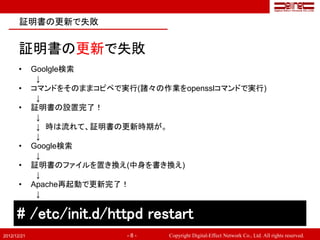 証明書の更新で失敗


       証明書の更新で失敗
       •     Goolgle検索
              ↓
       •     コマンドをそのままコピペで実行(諸々の作業をopensslコマンドで実行)
              ↓
       •     証明書の設置完了！
              ↓
              ↓ 時は流れて、証明書の更新時期が。
              ↓
       •     Google検索
              ↓
       •     証明書のファイルを置き換え(中身を書き換え)
              ↓
       •     Apache再起動で更新完了！
              ↓

      # /etc/init.d/httpd restart
2012/12/21                  -8-   Copyright Digital-Effect Network Co., Ltd. All rights reserved.
 