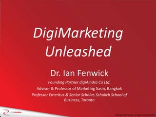 DigiMarketing Unleashed,[object Object],Dr. Ian Fenwick,[object Object],Founding Partner digiAindra Co Ltd.,[object Object],Advisor & Professor of Marketing Sasin, Bangkok,[object Object],Professor Emeritus & Senior Scholar, Schulich School of Business, Toronto,[object Object]