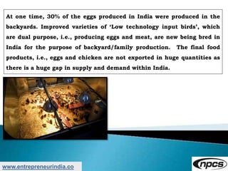 www.entrepreneurindia.co
At one time, 30% of the eggs produced in India were produced in the
backyards. Improved varieties of ‘Low technology input birds’, which
are dual purpose, i.e., producing eggs and meat, are new being bred in
India for the purpose of backyard/family production. The final food
products, i.e., eggs and chicken are not exported in huge quantities as
there is a huge gap in supply and demand within India.
 