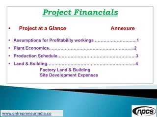 Project Financials
• Project at a Glance Annexure
• Assumptions for Profitability workings ………………………..1
• Plant Economics…………………………………………………..2
• Production Schedule………………………………………………3
• Land & Building……………………………………………….……4
Factory Land & Building
Site Development Expenses
www.entrepreneurindia.co
 