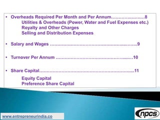• Overheads Required Per Month and Per Annum………….…….…8
Utilities & Overheads (Power, Water and Fuel Expenses etc.)
Royalty and Other Charges
Selling and Distribution Expenses
• Salary and Wages …………………………………………....……..9
• Turnover Per Annum ……………………………………….....…10
• Share Capital…………………………………………………….....11
Equity Capital
Preference Share Capital
www.entrepreneurindia.co
 