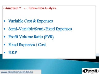 • Annexure 7 :: Break-Even Analysis
 Variable Cost & Expenses
 Semi-Variable/Semi-Fixed Expenses
 Profit Volume Ratio (PVR)
 Fixed Expenses / Cost
 B.E.P
www.entrepreneurindia.co
 