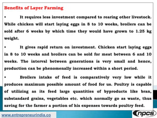 www.entrepreneurindia.co
Benefits of Layer Farming
• It requires less investment compared to rearing other livestock.
While chicken will start laying eggs in 8 to 10 weeks, broilers can be
sold after 6 weeks by which time they would have grown to 1.25 kg
weight.
• It gives rapid return on investment. Chicken start laying eggs
in 8 to 10 weeks and broilers can be sold for meat between 6 and 10
weeks. The interval between generations is very small and hence,
production can be phenomenally increased within a short period.
• Broilers intake of feed is comparatively very low while it
produces maximum possible amount of food for us. Poultry is capable
of utilizing as its feed large quantities of byproducts like bran,
substandard grains, vegetables etc. which normally go as waste, thus
saving for the farmer a portion of his expenses towards poultry feed.
 