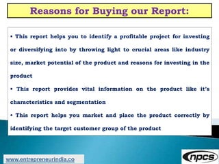 Reasons for Buying our Report:
• This report helps you to identify a profitable project for investing
or diversifying into by throwing light to crucial areas like industry
size, market potential of the product and reasons for investing in the
product
• This report provides vital information on the product like it’s
characteristics and segmentation
• This report helps you market and place the product correctly by
identifying the target customer group of the product
www.entrepreneurindia.co
 