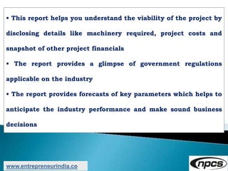• This report helps you understand the viability of the project by
disclosing details like machinery required, project costs and
snapshot of other project financials
• The report provides a glimpse of government regulations
applicable on the industry
• The report provides forecasts of key parameters which helps to
anticipate the industry performance and make sound business
decisions
www.entrepreneurindia.co
 