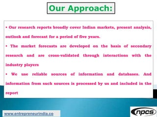 Our Approach:
• Our research reports broadly cover Indian markets, present analysis,
outlook and forecast for a period of five years.
• The market forecasts are developed on the basis of secondary
research and are cross-validated through interactions with the
industry players
• We use reliable sources of information and databases. And
information from such sources is processed by us and included in the
report
www.entrepreneurindia.co
 