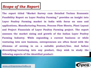 Scope of the Report
The report titled “Market Survey cum Detailed Techno Economic
Feasibility Report on Layer Poultry Farming.” provides an insight into
Layer Poultry Farming market in India with focus on uses and
applications, Manufacturing Process, Process Flow Sheets, Plant Layout
and Project Financials of Layer Poultry Farming project. The report
assesses the market sizing and growth of the Indian Layer Poultry
Farming Industry. While expanding a current business or while
venturing into new business, entrepreneurs are often faced with the
dilemma of zeroing in on a suitable product/line. And before
diversifying/venturing into any product, they wish to study the
following aspects of the identified product:
www.entrepreneurindia.co
 