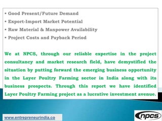 • Good Present/Future Demand
• Export-Import Market Potential
• Raw Material & Manpower Availability
• Project Costs and Payback Period
We at NPCS, through our reliable expertise in the project
consultancy and market research field, have demystified the
situation by putting forward the emerging business opportunity
in the Layer Poultry Farming sector in India along with its
business prospects. Through this report we have identified
Layer Poultry Farming project as a lucrative investment avenue.
www.entrepreneurindia.co
 