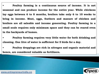 www.entrepreneurindia.co
• Poultry farming is a continuous source of income. It is not
seasonal and can produce income for the entire year. While chickens
lay eggs between 6 to 8 months, broilers take only 6 to 10 weeks to
bring in income. Meat, eggs, feathers and manure of chicken and
broilers are all saleable and income generating. Poultry farming in a
small scale requires only minimum space and they can be reared even
in the backyards of homes.
• Poultry farming requires very little water for both drinking and
cleaning. One litre of water is sufficient for 5 birds for a day.
• Poultry droppings are rich in nitrogen and organic material and
hence, are considered valuable as fertilizers.
 