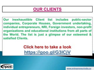 www.entrepreneurindia.co
Our inexhaustible Client list includes public-sector
companies, Corporate Houses, Government undertaking,
individual entrepreneurs, NRI, Foreign investors, non-profit
organizations and educational institutions from all parts of
the World. The list is just a glimpse of our esteemed &
satisfied Clients.
Click here to take a look
https://goo.gl/G3ICjV
OUR CLIENTS
 