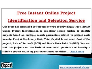 www.entrepreneurindia.co
Free Instant Online Project
Identification and Selection Service
Our Team has simplified the process for you by providing a "Free Instant
Online Project Identification & Selection" search facility to identify
projects based on multiple search parameters related to project costs
namely: Plant & Machinery Cost, Total Capital Investment, Cost of the
project, Rate of Return% (ROR) and Break Even Point % (BEP). You can
sort the projects on the basis of mentioned pointers and identify a
suitable project matching your investment requisites……Read more
 