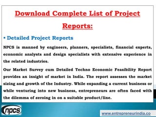 www.entrepreneurindia.co
Download Complete List of Project
Reports:
 Detailed Project Reports
NPCS is manned by engineers, planners, specialists, financial experts,
economic analysts and design specialists with extensive experience in
the related industries.
Our Market Survey cum Detailed Techno Economic Feasibility Report
provides an insight of market in India. The report assesses the market
sizing and growth of the Industry. While expanding a current business or
while venturing into new business, entrepreneurs are often faced with
the dilemma of zeroing in on a suitable product/line.
 