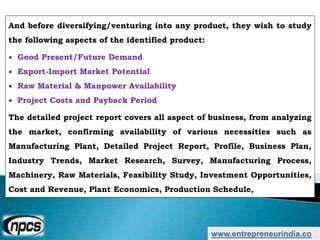 And before diversifying/venturing into any product, they wish to study
the following aspects of the identified product:
 Good Present/Future Demand
 Export-Import Market Potential
 Raw Material & Manpower Availability
 Project Costs and Payback Period
The detailed project report covers all aspect of business, from analyzing
the market, confirming availability of various necessities such as
Manufacturing Plant, Detailed Project Report, Profile, Business Plan,
Industry Trends, Market Research, Survey, Manufacturing Process,
Machinery, Raw Materials, Feasibility Study, Investment Opportunities,
Cost and Revenue, Plant Economics, Production Schedule,
www.entrepreneurindia.co
 