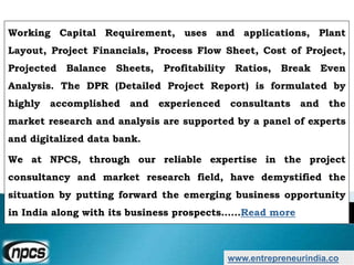 www.entrepreneurindia.co
Working Capital Requirement, uses and applications, Plant
Layout, Project Financials, Process Flow Sheet, Cost of Project,
Projected Balance Sheets, Profitability Ratios, Break Even
Analysis. The DPR (Detailed Project Report) is formulated by
highly accomplished and experienced consultants and the
market research and analysis are supported by a panel of experts
and digitalized data bank.
We at NPCS, through our reliable expertise in the project
consultancy and market research field, have demystified the
situation by putting forward the emerging business opportunity
in India along with its business prospects……Read more
 