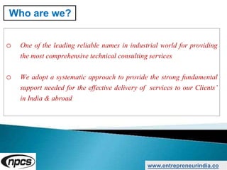 o One of the leading reliable names in industrial world for providing
the most comprehensive technical consulting services
o We adopt a systematic approach to provide the strong fundamental
support needed for the effective delivery of services to our Clients’
in India & abroad
www.entrepreneurindia.co
Who are we?
 