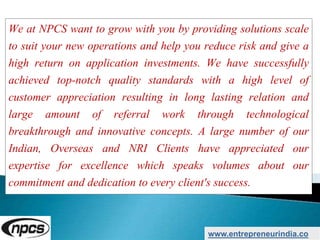 We at NPCS want to grow with you by providing solutions scale
to suit your new operations and help you reduce risk and give a
high return on application investments. We have successfully
achieved top-notch quality standards with a high level of
customer appreciation resulting in long lasting relation and
large amount of referral work through technological
breakthrough and innovative concepts. A large number of our
Indian, Overseas and NRI Clients have appreciated our
expertise for excellence which speaks volumes about our
commitment and dedication to every client's success.
www.entrepreneurindia.co
 
