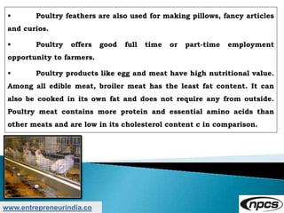 www.entrepreneurindia.co
• Poultry feathers are also used for making pillows, fancy articles
and curios.
• Poultry offers good full time or part-time employment
opportunity to farmers.
• Poultry products like egg and meat have high nutritional value.
Among all edible meat, broiler meat has the least fat content. It can
also be cooked in its own fat and does not require any from outside.
Poultry meat contains more protein and essential amino acids than
other meats and are low in its cholesterol content c in comparison.
 