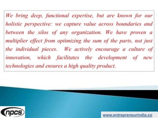 We bring deep, functional expertise, but are known for our
holistic perspective: we capture value across boundaries and
between the silos of any organization. We have proven a
multiplier effect from optimizing the sum of the parts, not just
the individual pieces. We actively encourage a culture of
innovation, which facilitates the development of new
technologies and ensures a high quality product.
www.entrepreneurindia.co
 