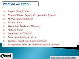 o Project Identification
o Detailed Project Reports/Pre-feasibility Reports
o Market Research Reports
o Business Plan
o Technology Books and Directory
o Industry Trend
o Databases on CD-ROM
o Laboratory Testing Services
o Turnkey Project Consultancy/Solutions
o Entrepreneur India (An Industrial Monthly Journal)
www.entrepreneurindia.co
What do we offer?
 