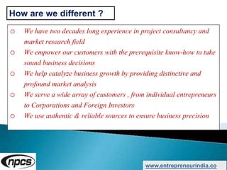 o We have two decades long experience in project consultancy and
market research field
o We empower our customers with the prerequisite know-how to take
sound business decisions
o We help catalyze business growth by providing distinctive and
profound market analysis
o We serve a wide array of customers , from individual entrepreneurs
to Corporations and Foreign Investors
o We use authentic & reliable sources to ensure business precision
www.entrepreneurindia.co
How are we different ?
 