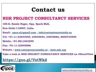 Contact us
NIIR PROJECT CONSULTANCY SERVICES
106-E, Kamla Nagar, Opp. Spark Mall,
New Delhi-110007, India.
Email: npcs.ei@gmail.com , info@entrepreneurindia.co
Tel: +91-11-23843955, 23845654, 23845886, 8800733955
Mobile: +91-9811043595
Fax: +91-11-23845886
Website : www.entrepreneurindia.co , www.niir.org
Take a look at NIIR PROJECT CONSULTANCY SERVICES on #StreetView
https://goo.gl/VstWkd
www.entrepreneurindia.co
 