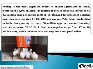 www.entrepreneurindia.co
Poultry is the most organised sector in animal agriculture in India,
worth Euro 14,500 million. Production of broiler meat has increased to
4.2 million tons per annum in 2015-16. Demand for processed chicken
meat has been growing by 15- 20% per annum. Total layer production
in India has gone up to reach 80 million eggs per annum. Industry
sources estimate CY 2016-17 feed consumption to go from 17 to 18
million tons, which includes corn and soya bean and pearl millet.
 