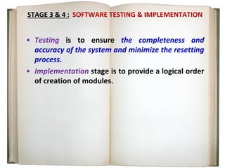 STAGE 3 & 4 : SOFTWARE TESTING & IMPLEMENTATION
• Testing is to ensure the completeness and
accuracy of the system and minimize the resetting
process.
• Implementation stage is to provide a logical order
of creation of modules.
 