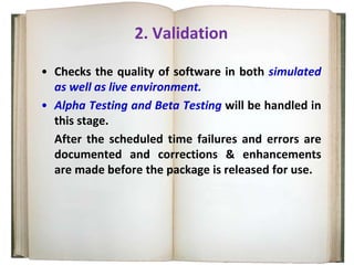 2. Validation
• Checks the quality of software in both simulated
as well as live environment.
• Alpha Testing and Beta Testing will be handled in
this stage.
After the scheduled time failures and errors are
documented and corrections & enhancements
are made before the package is released for use.
 