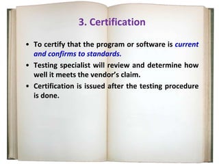 3. Certification
• To certify that the program or software is current
and confirms to standards.
• Testing specialist will review and determine how
well it meets the vendor’s claim.
• Certification is issued after the testing procedure
is done.
 