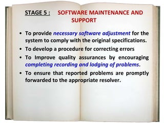 STAGE 5 : SOFTWARE MAINTENANCE AND
SUPPORT
• To provide necessary software adjustment for the
system to comply with the original specifications.
• To develop a procedure for correcting errors
• To Improve quality assurances by encouraging
completing recording and lodging of problems.
• To ensure that reported problems are promptly
forwarded to the appropriate resolver.
 