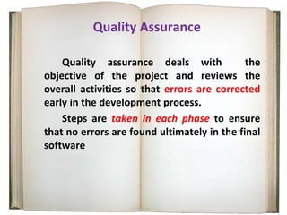 Quality Assurance
Quality assurance deals with the
objective of the project and reviews the
overall activities so that errors are corrected
early in the development process.
Steps are taken in each phase to ensure
that no errors are found ultimately in the final
software
 