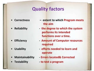Quality factors
• Correctness – extent to which Program meets
the aim
• Reliability - the degree to which the system
performs its intended
functions over a time.
• Efficiency - Amount of Computer resources
required
• Usability - efforts needed to learn and
operate
• Maintainability - Errors located& Corrected
• Testability - to test a program
 