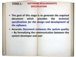 STAGE 1 : SOFTWARE REQUIREMENTS
SPECIFICATION
• The goal of this stage is to generate the required
document which provides the technical
specifications for the design and development of
the software.
• Accurate Document enhances the system quality
– By formalizing the communication between the
system developer and user
 