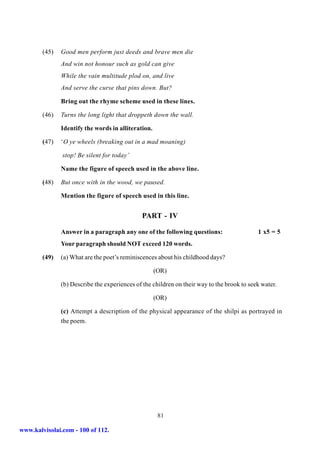 (45)   Good men perform just deeds and brave men die
               And win not honour such as gold can give
               While the vain multitude plod on, and live
               And serve the curse that pins down. But?

               Bring out the rhyme scheme used in these lines.

        (46)   Turns the long light that droppeth down the wall.

               Identify the words in alliteration.

        (47)   ‘O ye wheels (breaking out in a mad moaning)

               stop! Be silent for today’

               Name the figure of speech used in the above line.

        (48)   But once with in the wood, we paused.

               Mention the figure of speech used in this line.


                                              PART - IV

               Answer in a paragraph any one of the following questions:                    1 x5 = 5
               Your paragraph should NOT exceed 120 words.

        (49)   (a) What are the poet’s reminiscences about his childhood days?

                                                     (OR)

               (b) Describe the experiences of the children on their way to the brook to seek water.

                                                     (OR)

               (c) Attempt a description of the physical appearance of the shilpi as portrayed in
               the poem.




                                                      81

www.kalvisolai.com - 100 of 112.
 