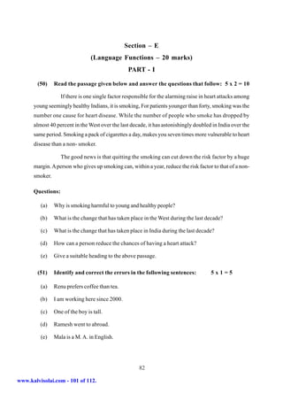 Section – E
                                 (Language Functions – 20 marks)
                                                  PART - I

        (50)    Read the passage given below and answer the questions that follow: 5 x 2 = 10

                   If there is one single factor responsible for the alarming raise in heart attacks among
      young seemingly healthy Indians, it is smoking, For patients younger than forty, smoking was the
      number one cause for heart disease. While the number of people who smoke has dropped by
      almost 40 percent in the West over the last decade, it has astonishingly doubled in India over the
      same period. Smoking a pack of cigarettes a day, makes you seven times more vulnerable to heart
      disease than a non- smoker.

                   The good news is that quitting the smoking can cut down the risk factor by a huge
      margin. A person who gives up smoking can, within a year, reduce the risk factor to that of a non-
      smoker.

      Questions:

         (a)    Why is smoking harmful to young and healthy people?

         (b)    What is the change that has taken place in the West during the last decade?

         (c)    What is the change that has taken place in India during the last decade?

         (d)    How can a person reduce the chances of having a heart attack?

         (e)    Give a suitable heading to the above passage.

        (51)    Identify and correct the errors in the following sentences:             5x1=5

         (a)    Renu prefers coffee than tea.

         (b)    I am working here since 2000.

         (c)    One of the boy is tall.

         (d)    Ramesh went to abroad.

         (e)    Mala is a M. A. in English.




                                                       82

www.kalvisolai.com - 101 of 112.
 