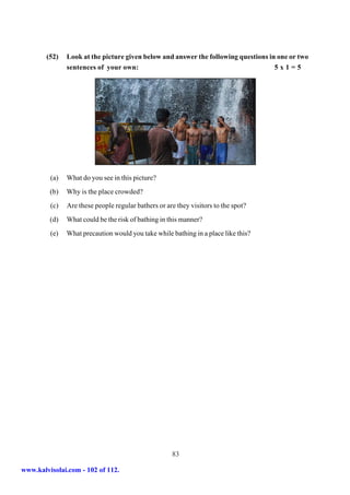 (52)   Look at the picture given below and answer the following questions in one or two
               sentences of your own:                                               5x1=5




         (a)   What do you see in this picture?
         (b)   Why is the place crowded?
         (c)   Are these people regular bathers or are they visitors to the spot?
         (d)   What could be the risk of bathing in this manner?
         (e)   What precaution would you take while bathing in a place like this?




                                                     83

www.kalvisolai.com - 102 of 112.
 