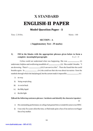 X STANDARD
                           ENGLISH-II PAPER
                                      Model Question Paper - 5
      Time : 2.30 Hrs.                                                                 Marks : 100

                                                SECTION - A
                                      ( Supplementary Text - 35 marks)



      1)          Fill in the blanks with the appropriate phrases given below to form a
                  complete meaningful paragraph:                             5x1=5

                     Celine could not understand what was happening. She was                             (i)
      underwater, helpless and swallowing mouthfuls of                      (ii). She couldn’t breathe. “I
      am drowning. There’s                       (iii) I can survive this”. Then she found that she could
      breathe again. In                     , (iv) she could see that she was about ten metres from the
      manhole through which she had plunged, but the current made it impossible                      (v)

            i)    no way

           ii)    being swept along

           iii)   to swim back

           iv)    the filthy liquid

           v)     the dim light

      2)Read the following sentences phrases / incidents and identify the character/speaker:
                                                                                                     5

            i)    His outstanding performance at college had gained him a wonderful career at an MNC.

           ii)    I was only five years old at the time, so Dad made quite a fuss of me and an even bigger
                  fuss of my mother.



                                                        84

www.kalvisolai.com - 103 of 112.
 