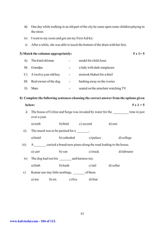 iii)   One day while walking in an old part of the city he came upon some children playing in
                 the street.
         iv)     I went to my room and got out my First Aid kit.
          v)     After a while, she was able to touch the bottom of the drain with her feet.

      3) Match the columns appropriately:                                                                  5 x 1= 5

         A)      The kind old man                  -         model for child Jesus

          B)     Grandpa                           -         a lady with dark sunglasses

         C)      A twelve year old boy             -         mistook Hubert for a thief

         D)      Real owner of the dog             -         bashing away on the ivories

          E)     Mum                               -         seated on the armchair watching TV

      4) Complete the following sentences choosing the correct answer from the options given
           below:                                                                                          5x1=5

           i)    The house of Celine and Serge was invaded by water for the _________ time in just
                 over a year.

                 a) sixth               b) third             c) second               d) one

         ii)     The mural was to be painted for a _______.

                 a) hotel               b) cathedral                c) palace                 d) college

        iii)     A _______ carried a brand-new piano along the road leading to the house.

                 a) cart                b) van                      c) truck                  d) labourer

         iv)     The dog had lost his _______ and harness too.

                 a) limb                b) leash                    c) tail          d) collar

         v)      Kumar saw tiny little nestlings, _______ of them.

                 a) ten        b) six              c) five          d) four




                                                              85

www.kalvisolai.com - 104 of 112.
 