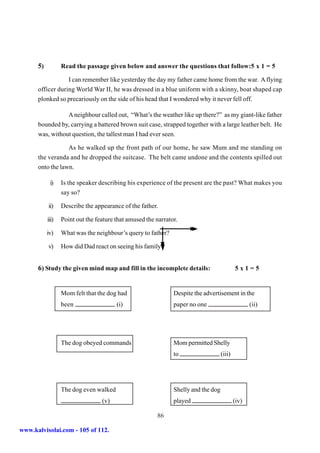 5)          Read the passage given below and answer the questions that follow:5 x 1 = 5

                  I can remember like yesterday the day my father came home from the war. A flying
      officer during World War II, he was dressed in a blue uniform with a skinny, boat shaped cap
      plonked so precariously on the side of his head that I wondered why it never fell off.

                 A neighbour called out, “What’s the weather like up there?” as my giant-like father
      bounded by, carrying a battered brown suit case, strapped together with a large leather belt. He
      was, without question, the tallest man I had ever seen.

                  As he walked up the front path of our home, he saw Mum and me standing on
      the veranda and he dropped the suitcase. The belt came undone and the contents spilled out
      onto the lawn.

            i)    Is the speaker describing his experience of the present are the past? What makes you
                  say so?

           ii)    Describe the appearance of the father.

           iii)   Point out the feature that amused the narrator.

           iv)    What was the neighbour’s query to father?

           v)     How did Dad react on seeing his family?


      6) Study the given mind map and fill in the incomplete details:                       5x1=5


                  Mom felt that the dog had                    Despite the advertisement in the
                  been                  (i)                    paper no one                        (ii)




                  The dog obeyed commands                      Mom permitted Shelly
                                                               to                   (iii)




                  The dog even walked                          Shelly and the dog
                                  (v)                          played                       (iv)

                                                        86

www.kalvisolai.com - 105 of 112.
 