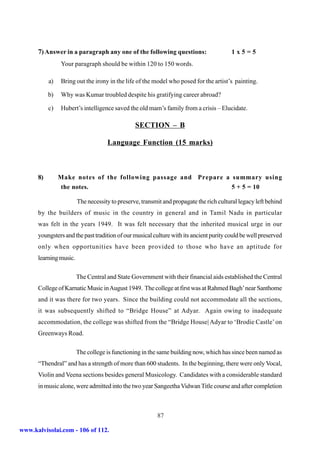 7) Answer in a paragraph any one of the following questions:                      1x5=5
                Your paragraph should be within 120 to 150 words.

           a)   Bring out the irony in the life of the model who posed for the artist’s painting.

           b)   Why was Kumar troubled despite his gratifying career abroad?

           c)   Hubert’s intelligence saved the old mam’s family from a crisis – Elucidate.

                                                SECTION – B

                                    Language Function (15 marks)



      8)        Make notes of the following passage and Prepare a summary using
                the notes.                                        5 + 5 = 10

                        The necessity to preserve, transmit and propagate the rich cultural legacy left behind
      by the builders of music in the country in general and in Tamil Nadu in particular
      was felt in the years 1949. It was felt necessary that the inherited musical urge in our
      youngsters and the past tradition of our musical culture with its ancient purity could be well preserved
      only when opportunities have been provided to those who have an aptitude for
      learning music.

                        The Central and State Government with their financial aids established the Central
      College of Karnatic Music in August 1949. The college at first was at Rahmed Bagh’ near Santhome
      and it was there for two years. Since the building could not accommodate all the sections,
      it was subsequently shifted to “Bridge House” at Adyar. Again owing to inadequate
      accommodation, the college was shifted from the “Bridge House| Adyar to ‘Brodie Castle’ on
      Greenways Road.

                        The college is functioning in the same building now, which has since been named as
      “Thendral” and has a strength of more than 600 students. In the beginning, there were only Vocal,
      Violin and Veena sections besides general Musicology. Candidates with a considerable standard
      in music alone, were admitted into the two year Sangeetha Vidwan Title course and after completion



                                                         87

www.kalvisolai.com - 106 of 112.
 