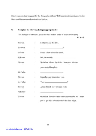 they were permitted to appear for the ‘Sangeetha Vidwan’ Title examination conducted by the
      Director of Government Examinations, Madras.




      9)      Complete the following dialogue appropriately:

              The dialogue is between a guide and the a student leader of an excursion party.
                                                                                             5x1=5

              Naveen               :       Father, I need Rs.750/-.

              i) Father            :                                     ?

              Naveen               :       I need a new rain-coat, father.

              ii) Father           :       But you already                               .

              Naveen               :       No father, It has a few holes. Moreover it is two

                                           years since I bought it.

              iii) Father          :                                     .

              Naveen               :       It can be used for another year.

              iv) Father           :       Then                                  ?

              Naveen               :       All my friends have new rain coats.

              v) Father            :                                     .

              Naveen               :       Ok father. I shall wait for a few more weeks, but I hope

                                           you’ll get me a new one before the rains begin.




                                                    88

www.kalvisolai.com - 107 of 112.
 