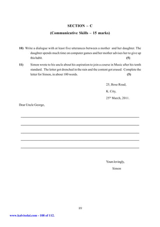 SECTION – C
                             (Communicative Skills – 15 marks)


      10) Write a dialogue with at least five utterances between a mother and her daughter. The
             daughter spends much time on computer games and her mother advises her to give up
             this habit.                                                            (5)

      11)     Simon wrote to his uncle about his aspiration to join a course in Music after his tenth
              standard. The letter got drenched in the rain and the content got erased. Complete the
              letter for Simon, in about 100 words.                                       (5)


                                                                         25, Bose Road,

                                                                         K. City,

                                                                         25th March, 2011.

      Dear Uncle George,




                                                                         Yours lovingly,

                                                                              Simon




                                                   89

www.kalvisolai.com - 108 of 112.
 