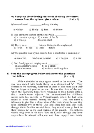 4) Complete the following sentences choosing the correct
         answer from the options given below:         [5 x1 = 5]

      i) Mom allowed          __________to keep the dog.

         a) Goldy           b) Shelly   c) Sam     d) Diane

      ii) The brothers started off the ride with __________.
          a) a thumbs up sign b) a wave of the fla
          c) a whistle          d) a gun shot

      iii) There were _________ thieves hiding in the cupboard.
          a) four    b) six  c) three    d) five

      iv) The painter was trying hard to find a model for a painting of
           ……………
          a) an artist    b) Judas Iscariot      c) a beggar    d) a poet

      v) Dad finally got an employment _________.
          a) at a doctor’s clinic b) as a clerk
          c) as a lecturer        d) with an auditing firm

 5) Read the passage given below and answer the questions
     that follow :                              [5 x 1 = 5]

             With a shudder he once again turned to the window. The
      sky was dotted with birds flying in a streamlined ‘V’! They
      seemed to be hurrying, every one of them of one mind as if they
      had an important goal to pursue. It was that time of the year
      when the migratory birds were returning to their homes after a
      five - month warm sojourn. He remembered his childhood
      picnic with his parents to Vedanthangal, where he had seen
      flocks of birds nestled among the trees.         Dad had hired a
      telescope to give him a closer view of the nest, where he saw tiny
      little nestlings-five of them! Dad had then told him that even
      though these families resided here, they would soon go back to
      their homes far in the cold regions of the planet. His father’s
      words rang clear in his ears “You see Kumar, though they have
      stayed here for almost half a year and have enjoyed our climate



www.kalvisolai.com - 11 of 112.                                         2
 