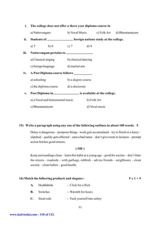 i.   The college does not offer a three year diploma course in

                a) Nattuvangam                b) Vocal Music            c) Folk Art     d) Bharatanatyam

          ii.   Students of                          foreign nations study at the college.

                a) 5           b) 6           c) 7              d) 8

         iii.   Nattuvangam pertains to                             .

                a) Classical singing          b) classical dancing

                c) foreign language           d) martial arts

         iv.    A Post Diploma course follows ___________

                a) schooling                  b) a degree course

                c) the diploma course         d) a doctorate

          v.    Post Diploma in                          is available at the college.

                a) a Vocal and Instrumental music               b) Folk Art

                c) Bharatanatyam                                d) Vocal music




      15) Write a paragraph using any one of the following outlines in about 100 words. 5

                Delay is dangerous – postpone things –work gets accumulated – try to finish in a hurry –
                slipshod – quality gets affected – earn a bad name – don’t give room to laziness – prompt
                action fetches good returns.

                                                      ( OR )

                Keep surroundings clean – learn this habit at a young age – good for society – don’t litter
                the streets – roadside – with garbage, rubbish – advise friends – neighbours – clean
                society – clean habits – good health.



      16) Match the following products and slogans:-                                             5x1=5

                A.     Healthdrink            - Click for a flick

                B.     Switches               - Warmth for hours

                C.     Steal rods             - Tuck yourself into safety

                                                        91

www.kalvisolai.com - 110 of 112.
 