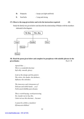 D.    Hotpacks                 - keeps you light and brisk

               E.    Seat belts               - Long and strong

      17) Observe the map given below and write the instruction required:                  (5)

           Study the family tree given below and describe the relationship of Madan with the members
               indicated in the diagram.

                             Mr Roy       Mrs. Roy




             Amar                   Sunitha                 Prem

                     Mamta



             Madan

      18) Read the poem given below and complete its paraphrase with suitable phrases in the
      given blanks:                                                             5x1=5

             Agreed that …..
             This is a wonderful doormat
             Soft silky, smooth, glossy;

             Look at the design and the pattern
             The colors, the shades, the darkness..
             Influence the onlooker;

             The innocence and virtuousness of
             Delicate and subtle hands… as if
             Fabricated childlike pure dreams;

             This is worth buying, worth possessing,
             Yet, I prefer not to buy this,
             I dare not use this doormat… because

             I cannot be a killer, a murderer
             Of innocent children!

                                                      92

www.kalvisolai.com - 111 of 112.
 