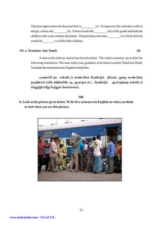 The poet appreciates the doormat that is ________ (i). It impresses the onlooker with its
              design, colour and ________ (ii). It also reveals the ________ (iii) of the gentle and delicate
              children who work on these doormats. The poet does not want ________ (iv) for he feels he
              would be _______ (v) of the little children.


      19) a. Translate into Tamil:                                                                      (5)

                    A man at the railway station has lost his ticket. The ticket examiner gives him the
              following instruction. The man seeks your guidance as he knows neither Tamil nor Hindi.
              Translate the instruction into English to help him.


                 gaz¢Ó£il v‹ål« fh©Ã¡f nt©L«. Ú§fŸ mij fh©Ã¡f
              jt¿dhš uæš éÂfë‹ go mguhj« f£l nt©L«. mguhj¤ij v‹ål«
              brY¤Â uÓJ bg‰W¡ bfhŸsyh«.


                                                   OR
      b. Look at the picture given below. Write five sentences in English on what you think
          or feel when you see this picture.




                                                       93

www.kalvisolai.com - 112 of 112.
 
