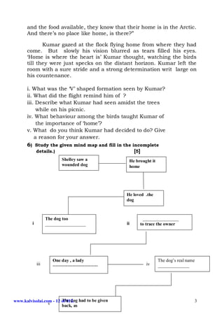 and the food available, they know that their home is in the Arctic.
      And there’s no place like home, is there?”

             Kumar gazed at the flock flying home from where they had
      come. But slowly his vision blurred as tears filled his eyes.
      ‘Home is where the heart is’ Kumar thought, watching the birds
      till they were just specks on the distant horizon. Kumar left the
      room with a sure stride and a strong determination writ large on
      his countenance.

      i. What was the ‘V’ shaped formation seen by Kumar?
      ii. What did the flight remind him of ?
      iii. Describe what Kumar had seen amidst the trees
           while on his picnic.
      iv. What behaviour among the birds taught Kumar of
           the importance of ‘home’?
      v. What do you think Kumar had decided to do? Give
          a reason for your answer.
      6) Study the given mind map and fill in the incomplete
           details.)                               [5]
                            Shelley saw a               He brought it
                            wounded dog                 home




                                                       He loved .the
                                                       dog



                   The dog too                                ________________
         i         __________________                  ii    to trace the owner




                      One day , a lady                                  The dog’s real name
             iii      ------------------------------            iv      ______________




www.kalvisolai.com - 12 of 112. had to be given
                        The dog                                                           3
                 v      back, as
 