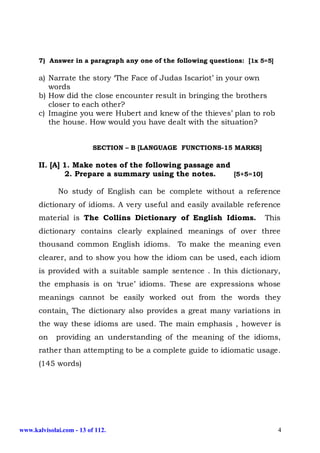 7) Answer in a paragraph any one of the following questions: [1x 5=5]

      a) Narrate the story ‘The Face of Judas Iscariot’ in your own
         words
      b) How did the close encounter result in bringing the brothers
         closer to each other?
      c) Imagine you were Hubert and knew of the thieves’ plan to rob
         the house. How would you have dealt with the situation?


                          SECTION – B [LANGUAGE FUNCTIONS-15 MARKS]

      II. [A] 1. Make notes of the following passage and
              2. Prepare a summary using the notes.      [5+5=10]

             No study of English can be complete without a reference
      dictionary of idioms. A very useful and easily available reference
      material is The Collins Dictionary of English Idioms.             This
      dictionary contains clearly explained meanings of over three
      thousand common English idioms. To make the meaning even
      clearer, and to show you how the idiom can be used, each idiom
      is provided with a suitable sample sentence . In this dictionary,
      the emphasis is on ‘true’ idioms. These are expressions whose
      meanings cannot be easily worked out from the words they
      contain. The dictionary also provides a great many variations in
      the way these idioms are used. The main emphasis , however is
      on     providing an understanding of the meaning of the idioms,
      rather than attempting to be a complete guide to idiomatic usage.
      (145 words)




www.kalvisolai.com - 13 of 112.                                               4
 